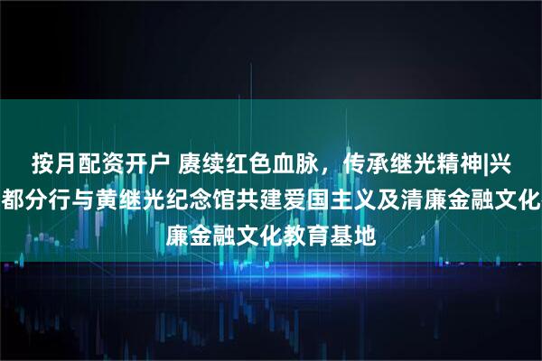 按月配资开户 赓续红色血脉，传承继光精神|兴业银行成都分行与黄继光纪念馆共建爱国主义及清廉金融文化教育基地