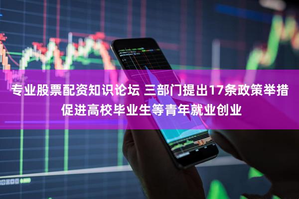 专业股票配资知识论坛 三部门提出17条政策举措 促进高校毕业生等青年就业创业