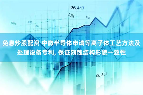免息炒股配资 中微半导体申请等离子体工艺方法及处理设备专利, 保证刻蚀结构形貌一致性