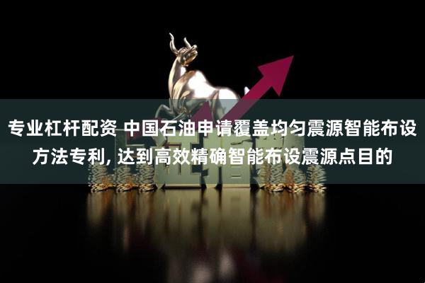 专业杠杆配资 中国石油申请覆盖均匀震源智能布设方法专利, 达到高效精确智能布设震源点目的