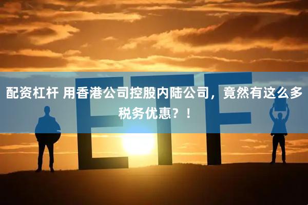 配资杠杆 用香港公司控股内陆公司，竟然有这么多税务优惠？！