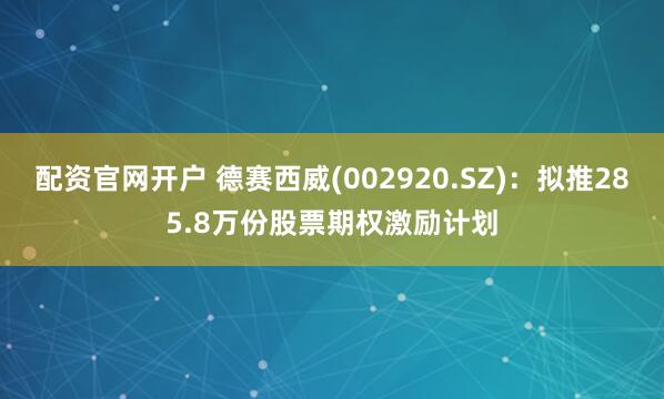 配资官网开户 德赛西威(002920.SZ)：拟推285.8万份股票期权激励计划