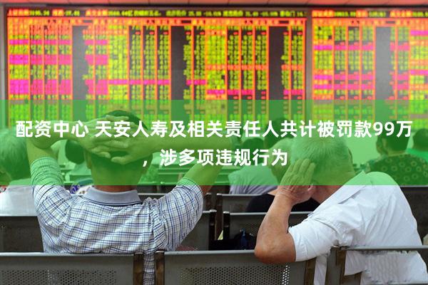 配资中心 天安人寿及相关责任人共计被罚款99万，涉多项违规行为
