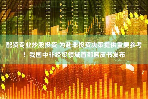 配资专业炒股投资 为赴非投资决策提供重要参考！我国中非经贸领域首部蓝皮书发布