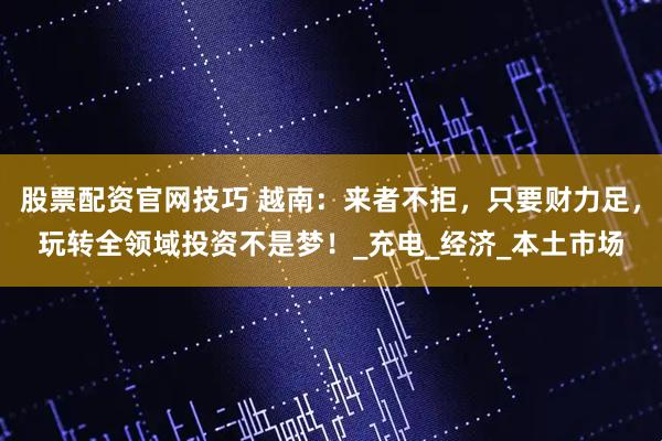 股票配资官网技巧 越南：来者不拒，只要财力足，玩转全领域投资不是梦！_充电_经济_本土市场