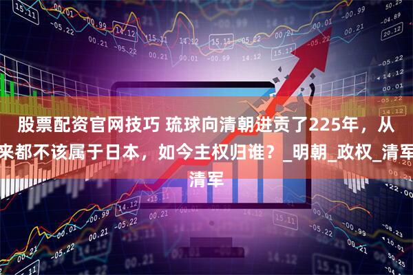 股票配资官网技巧 琉球向清朝进贡了225年，从来都不该属于日本，如今主权归谁？_明朝_政权_清军