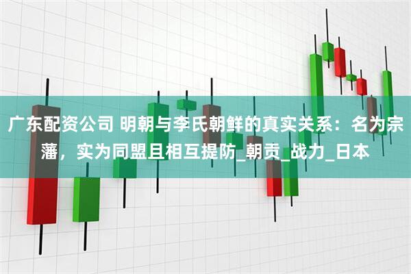 广东配资公司 明朝与李氏朝鲜的真实关系：名为宗藩，实为同盟且相互提防_朝贡_战力_日本