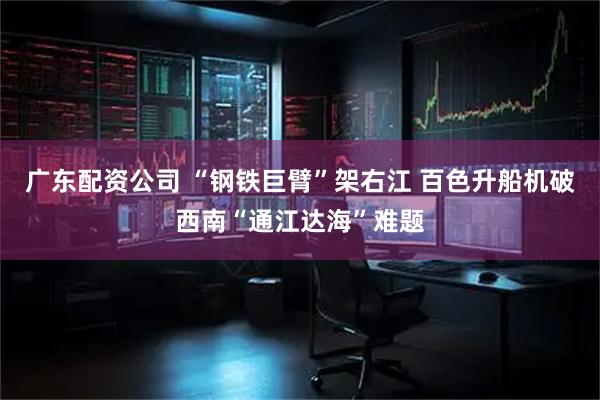 广东配资公司 “钢铁巨臂”架右江 百色升船机破西南“通江达海”难题