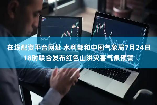 在线配资平台网址 水利部和中国气象局7月24日18时联合发布红色山洪灾害气象预警