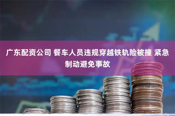 广东配资公司 餐车人员违规穿越铁轨险被撞 紧急制动避免事故