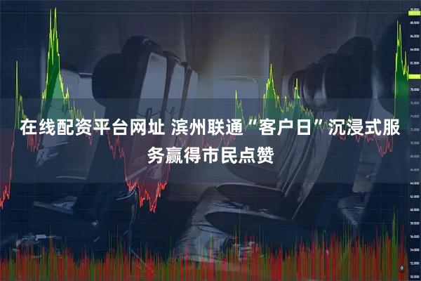 在线配资平台网址 滨州联通“客户日”沉浸式服务赢得市民点赞