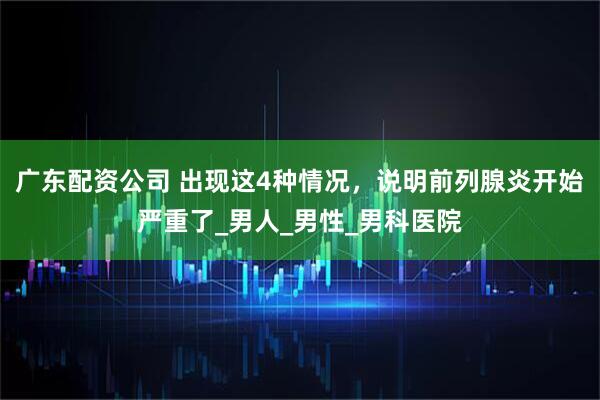 广东配资公司 出现这4种情况，说明前列腺炎开始严重了_男人_男性_男科医院