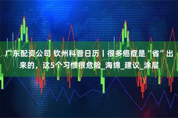 广东配资公司 钦州科普日历丨很多癌症是“省”出来的，这5个习惯很危险_海绵_建议_涂层