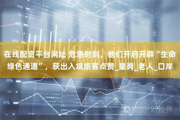在线配资平台网址 危急时刻，他们开启开辟“生命绿色通道”，获出入境旅客点赞_皇岗_老人_口岸