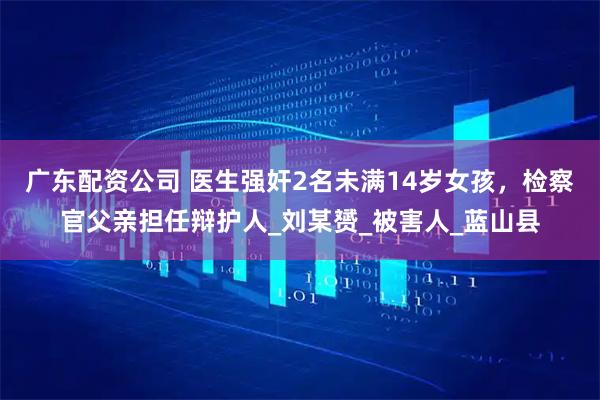 广东配资公司 医生强奸2名未满14岁女孩，检察官父亲担任辩护人_刘某赟_被害人_蓝山县