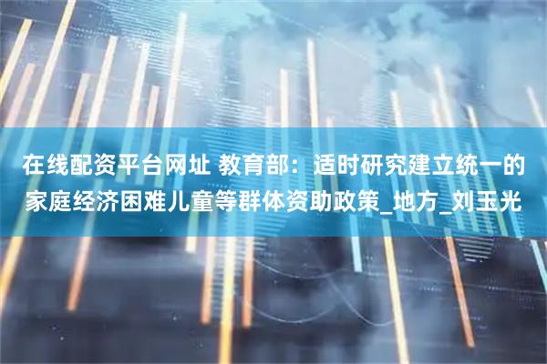 在线配资平台网址 教育部：适时研究建立统一的家庭经济困难儿童等群体资助政策_地方_刘玉光