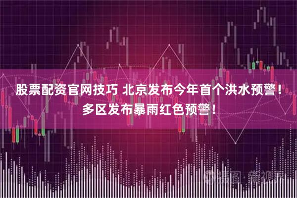 股票配资官网技巧 北京发布今年首个洪水预警！多区发布暴雨红色预警！