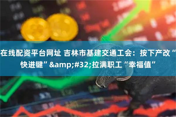 在线配资平台网址 吉林市基建交通工会：按下产改“快进键”&#32;拉满职工“幸福值”