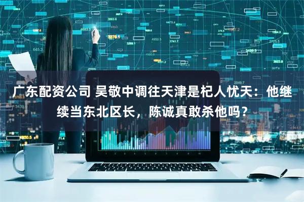 广东配资公司 吴敬中调往天津是杞人忧天：他继续当东北区长，陈诚真敢杀他吗？