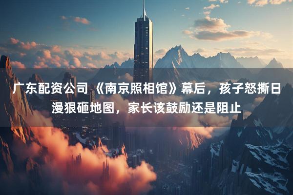 广东配资公司 《南京照相馆》幕后，孩子怒撕日漫狠砸地图，家长该鼓励还是阻止