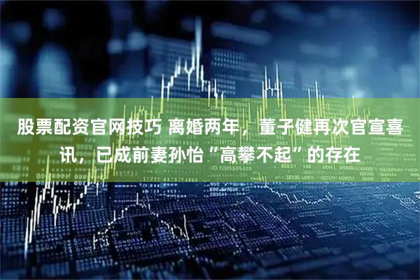 股票配资官网技巧 离婚两年，董子健再次官宣喜讯，已成前妻孙怡“高攀不起”的存在