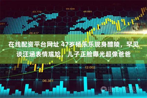 在线配资平台网址 47岁杨乐乐现身醴陵，罕见谈汪涵表情尴尬，儿子正脸曝光超像爸爸