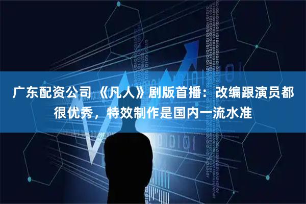 广东配资公司 《凡人》剧版首播：改编跟演员都很优秀，特效制作是国内一流水准