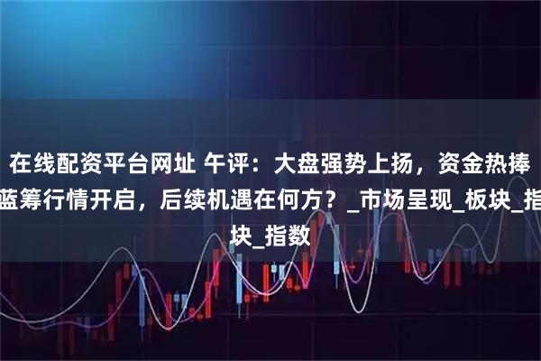 在线配资平台网址 午评：大盘强势上扬，资金热捧，蓝筹行情开启，后续机遇在何方？_市场呈现_板块_指数