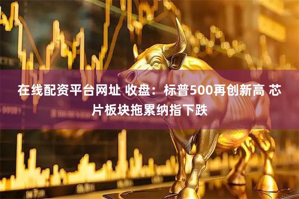 在线配资平台网址 收盘：标普500再创新高 芯片板块拖累纳指下跌