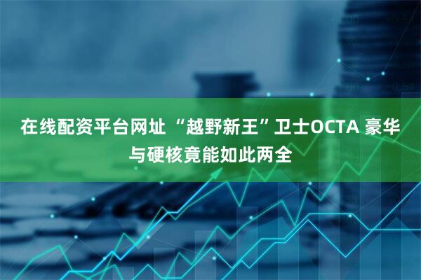 在线配资平台网址 “越野新王”卫士OCTA 豪华与硬核竟能如此两全
