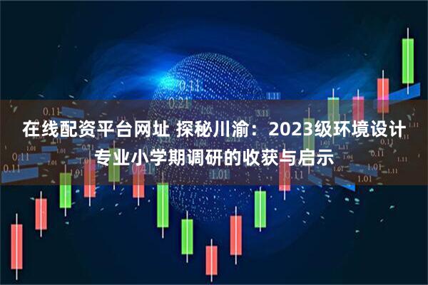 在线配资平台网址 探秘川渝：2023级环境设计专业小学期调研的收获与启示