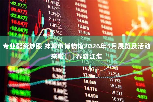 专业配资炒股 蚌埠市博物馆2026年5月展览及活动来啦！ | 春游江淮