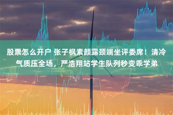 股票怎么开户 张子枫素颜露颈端坐评委席!清冷气质压全场,严浩翔站学生队列秒变乖学弟