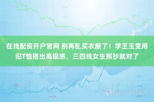 在线配资开户官网 别再乱买衣服了!学王玉雯用旧T恤搭出高级感,三四线女生照抄就对了