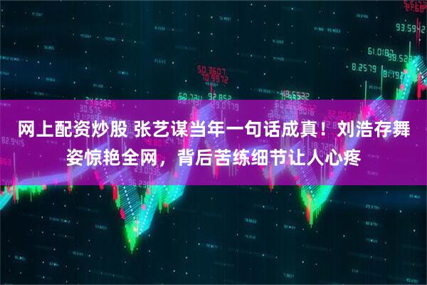 网上配资炒股 张艺谋当年一句话成真!刘浩存舞姿惊艳全网,背后苦练细节让人心疼