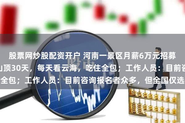 股票网炒股配资开户 河南一景区月薪6万元招募“云海观察员” ：住山顶30天，每天看云海，吃住全包；工作人员：目前咨询报名者众多，但全国仅选一人
