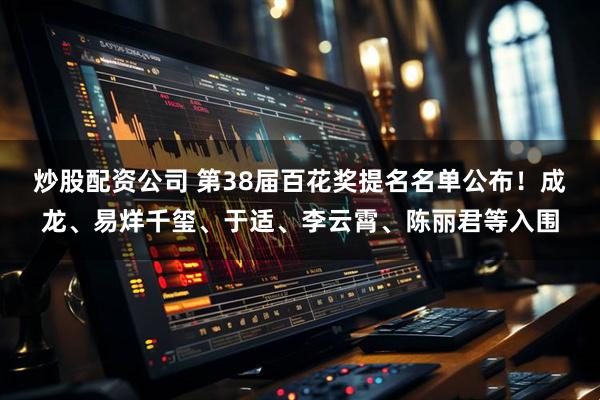 炒股配资公司 第38届百花奖提名名单公布！成龙、易烊千玺、于适、李云霄、陈丽君等入围
