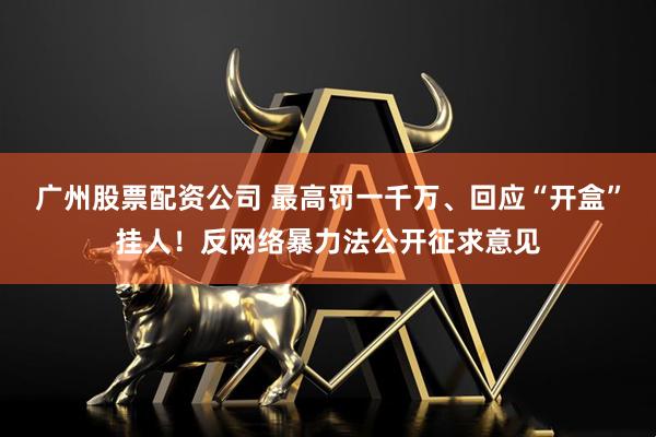 广州股票配资公司 最高罚一千万、回应“开盒”挂人!反网络暴力法公开征求意见