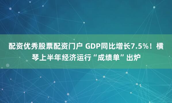 配资优秀股票配资门户 GDP同比增长7.5%！横琴上半年经济运行“成绩单”出炉