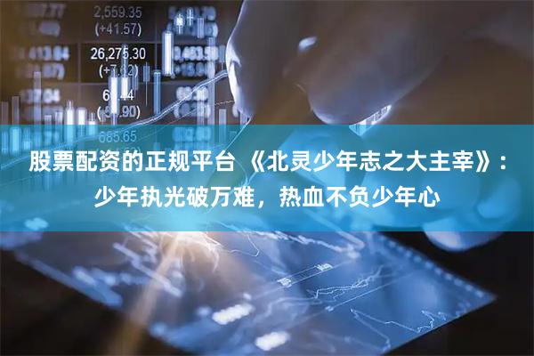 股票配资的正规平台 《北灵少年志之大主宰》:少年执光破万难,热血不负少年心