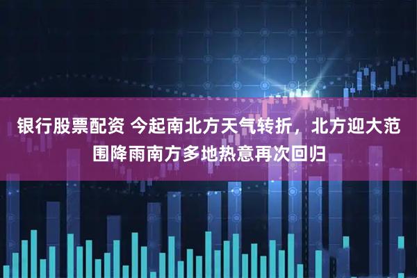 银行股票配资 今起南北方天气转折，北方迎大范围降雨南方多地热意再次回归