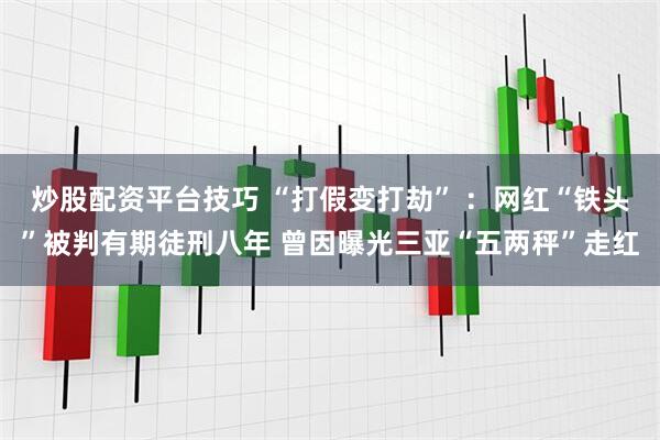 炒股配资平台技巧 “打假变打劫” ：网红“铁头”被判有期徒刑八年 曾因曝光三亚“五两秤”走红