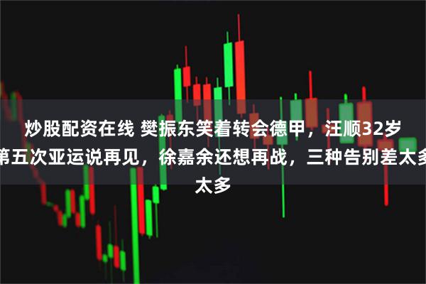 炒股配资在线 樊振东笑着转会德甲，汪顺32岁第五次亚运说再见，徐嘉余还想再战，三种告别差太多